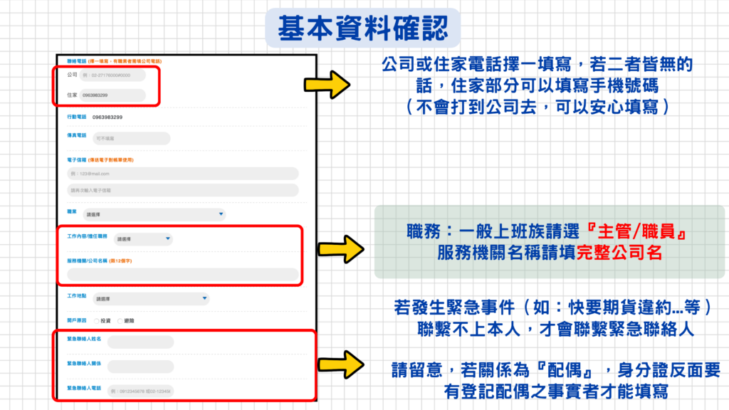 注意事項:
一、比較常填寫有誤的部分是『職業』、『工作內容/擔任職務』,如果不太確定自己的職業屬於哪一種類別,可以私訊LINE詢問營業員會比較快呦!
二、公司不會隨便打給緊急聯絡人,只會在發生重大事件(例如:快要期貨違約)時又聯繫不上本人多通電話,不得已的情況下才會聯繫緊急聯絡人,所以請務必確保開戶完成後與營業員密切聯絡!