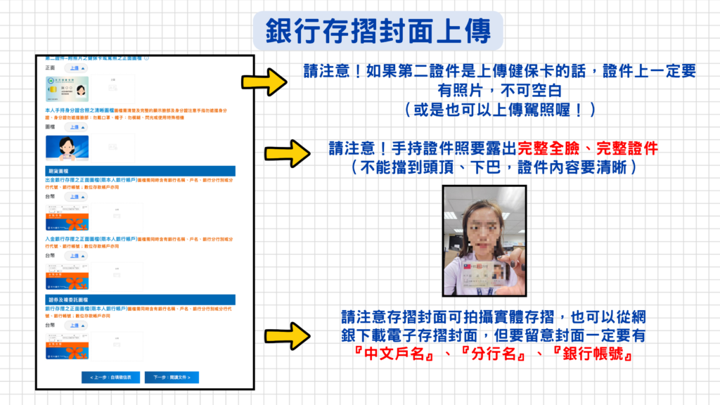 第二證件上傳時請注意:健保卡上一定要有照片,如果沒有照片的話也可以上傳駕照喔!
手持證件照:一定要完整露出全臉(不可以擋到頭頂、下巴),而且身分證的正面內容放大看要清楚看得到上方的資訊,所以建議可以像下圖這樣拿著拍就ok囉!
存摺:可上傳實體或電子存摺!要留意封面必須要有『中文戶名』、『分行名』、『銀行帳號』~