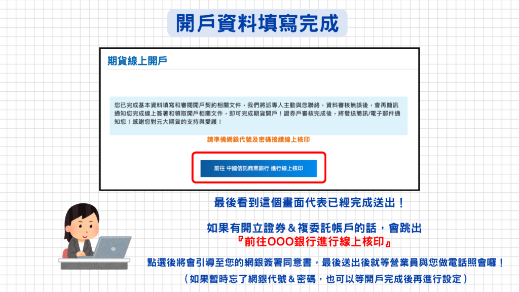 如果有申請開立『證券戶&複委託帳戶』的話,開戶資料填寫完成送出後會跳出一個『前往OOO銀行進行線上核印』的按鈕,系統將會引導至網銀簽署線上核印同意書(完成設定後即可自動從銀行扣款),如果忘記網銀密碼無法及時完成也不用擔心喔,等開戶資料審核完成後可以從信箱的『開戶完成通知信』進行線上核印!