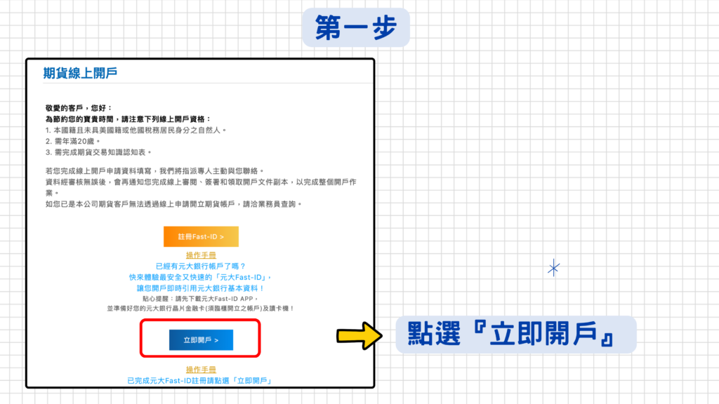 申請作業需要上傳證件,請先準備好下列證件圖檔:檔案類型需為JPG、BMP或TIFF,檔案大小上限5MB。
1.身分證之正、反面圖檔。
2.第二證件(附照片健保卡/駕照)之正面圖檔。
3.出、入金銀行存摺之正面圖檔。
*若有約定「外幣」出入金帳戶,需準備外幣出、入金銀行存摺之正面圖檔,及護照或信用卡有英文名之頁(卡)面圖檔。
*另外補充:國外期貨大部分商品都可以直接使用新台幣交易,除了交易歐洲交易所商品需要提供英文姓名,如有商品交易需求可以一併填寫,避免以後還要額外再補申請一次!
手持身分證合照之清晰圖檔,其中圖檔需清楚及完整的顯示臉部及身分證,注意手指勿遮擋身分證、身分證勿遮擋臉部;勿戴口罩、帽子;勿模糊、閃光,或使用特殊相機(檔案大小上限5MB)。
以上證件準備完成後,就可以開始填寫線上開戶資料囉!
step1:身邊如果沒有讀卡機,可以直接按最下方的『立即開戶』喔!