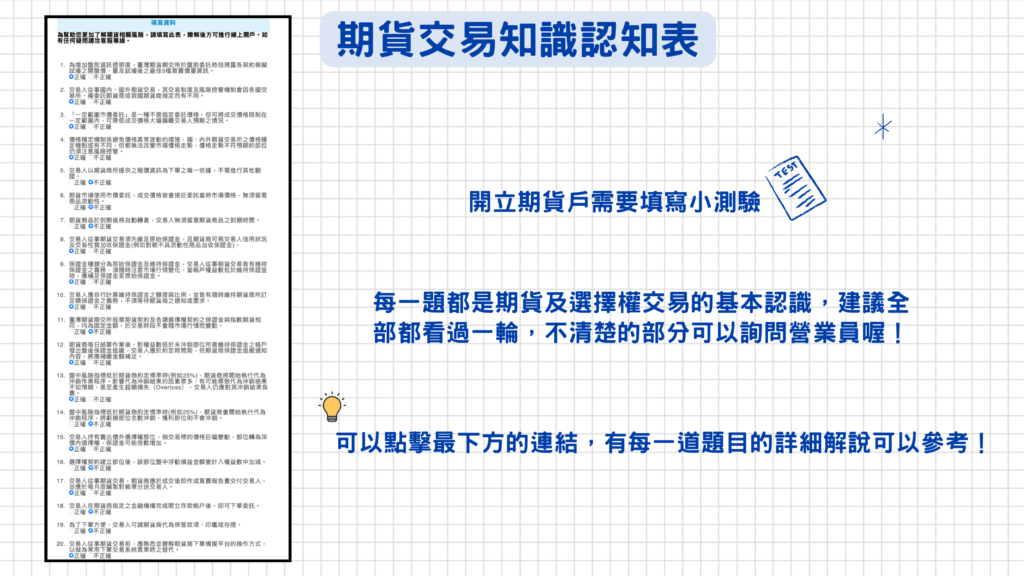 開立期貨戶都必須填寫『期貨交易知識認知表』,總共是20題,內容為期貨及選擇權交易的基礎觀念,建議每一題都可以看過一遍,如有不清楚的地方可以詢問營業員!
請點選這裡>>『期貨交易知識認知表』詳細說明