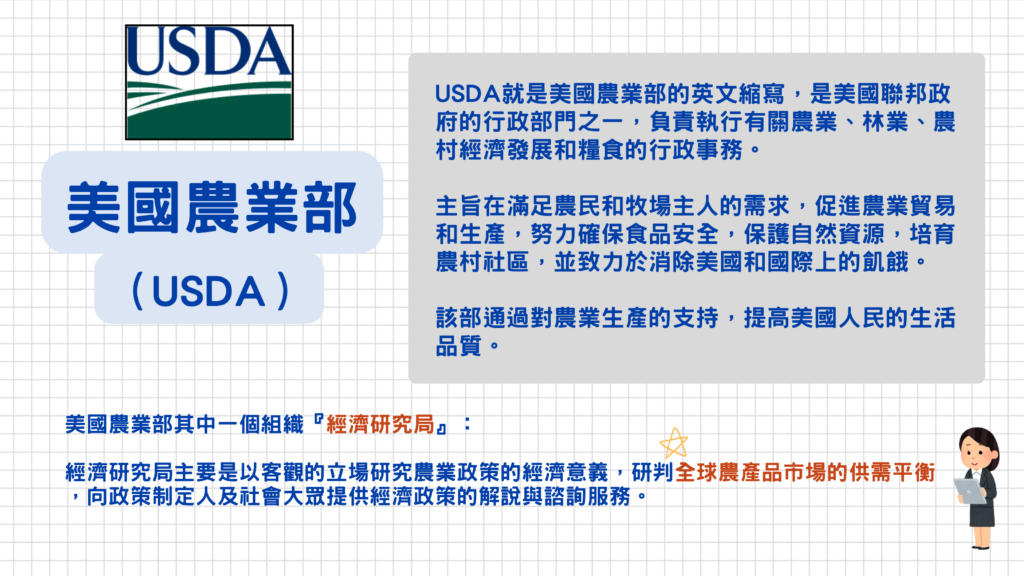 除了新聞常常播報產地的生產狀況以外,美國農業部的5大重點報告也是影響農作物期貨波動的關鍵之一!接下來就帶大家來看看這5大重點報告~
美國農業部(USDA)是美國聯邦政府的行政部門之一,負責執行有關農業、林業、農村經濟發展和糧食的行政事務。此部門旨在滿足農民和牧場主人的需求,促進農業貿易和生產,努力確保食品安全,保護自然資源,培育農村社區,並致力於消除美國和國際上的飢餓,該部通過對農業生產的支持,提高美國人民的生活品質。
美國農業部其中一個組織『經濟研究局』主要是以客觀的立場研究農業政策的經濟意義,研判全球農業品市場的供需平衡,向政策制定人及社會大眾提供經濟政策的解說與諮詢服務。