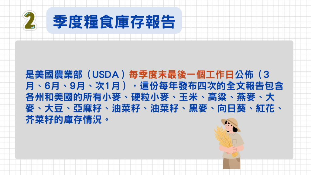 二、季度糧食庫存報告(簡稱:農產品季報)
這份報告於每季度末最後一個工作日公佈(3月、6月、9月、次1月),這份每年發布四次的全文報告包含各州和美國的所有小麥、硬粒小麥、玉米、高粱、燕麥、大麥、大豆、亞麻籽、油菜籽、黑麥、向日葵、紅花、芥菜籽的庫存情況,庫存的概況也會影響到農產品價格供需,所以這份報告也很重要!
點此看>>國家農業統計局糧食庫存概況
發布時間:3月、6月、9月季節最後一個工作日 、1月約10-12日 芝加哥東部時間中午 12:00=台灣時間隔一日凌晨00:00
期別預期發布月份美國時間台灣時間年初庫存(12/1 庫存)2026 年 1 月中旬12:00 ET隔日 01:00(冬令)第一季庫存(3/1 庫存)2026 年 3 月底12:00 ET隔日 00:00第二季庫存(6/1 庫存)2026 年 6 月底12:00 ET隔日 00:00第三季庫存(9/1 庫存)2026 年 9 月底12:00 ET隔日 00:00