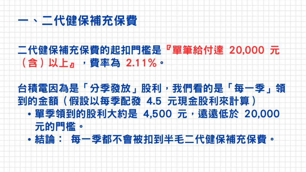台灣的股利所得會被徵收二種稅:二代健保補充保費+綜合所得稅
今天就來跟大家說明一下這二種稅務的徵收方式!
一、二代健保補充保費:這項的徵收方式比較簡單,只要股利所得每次給付金額達20,000元(含)以上,被徵收的費率為2.11%
這邊以台積電來舉個例子(台積電的股利是按季發放,又稱為季配息),假設目前持有1張的話,又以每季配發4.5元的股利來計算的話,那麼每季領到的股利為4,500元,遠遠低於20,000元,所以是不會被扣除到二代健保補充保費的呦~