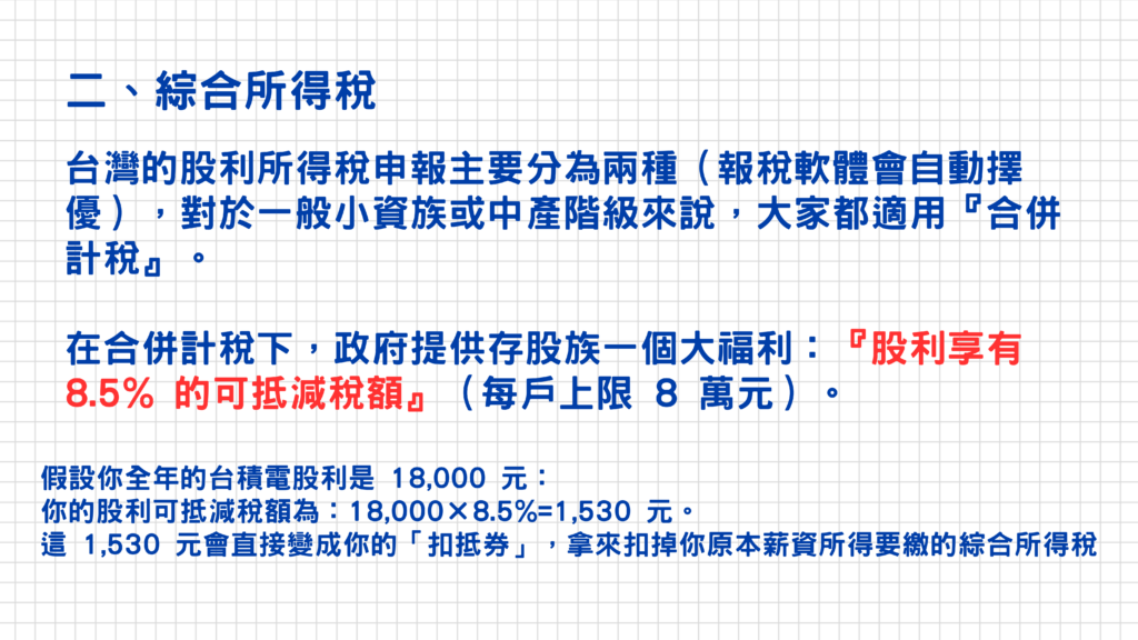 二、綜合所得稅的徵收方式分為二種:合併計稅&分離課稅
政府提供合併計稅的抵扣福利:股利享有8.5%的可抵減稅額(每戶上限為8萬元)
我們以剛剛的台積電一張來舉例,假設每年共可領到18,000元的股利(每季4,500*4=18,000元)
股利可抵減稅額為:18,000*8.5%=1,530元,這個1,530元的扣抵券就可以拿來扣掉原本薪資所得要繳的綜合所得稅囉!